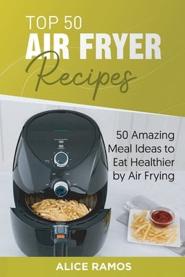 Top 50 Air Fryer Recipes: 50 Amazing Meal Ideas to Eat Healthier by Air Frying by Ramos, Alice