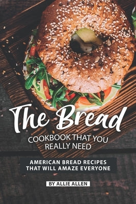 The Bread Cookbook That You Really Need: American Bread Recipes That Will Amaze Everyone by Allen, Allie