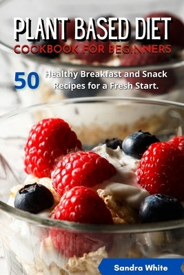 Plant Based Diet Cookbook for Beginners: 50 Healthy Breakfast and Snack Recipes for a Fresh Start. by White, Sandra