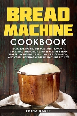 Bread Machine Cookbook: Easy, Baking Recipes for Sweet, Savory, Seasonal, and Quick Loaves For The Bread Maker. Including Cakes, Jams, Pasta D by Baker, Fiona