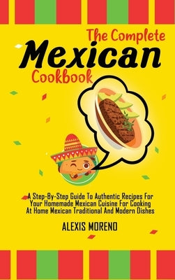 The Complete Mexican Cookbook: A Step-By-Step Guide To Authentic Recipes For Your Homemade Mexican Cuisine For Cooking At Home Mexican Traditional An by Moreno, Alexis