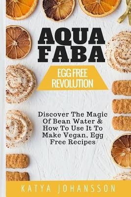 Aquafaba: Egg Free Revolution: Discover The Magic Of Bean Water & How To Use It To Make Vegan, Egg Free Recipes by Johansson, Katya