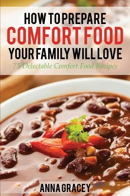 How To Prepare Comfort Food Your Family Will Love: 75 Delectable Comfort Food Recipes by Gracey, Anna