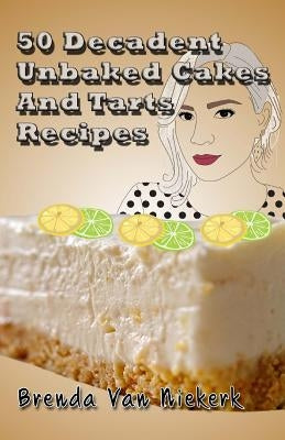 50 Decadent Unbaked Cakes And Tarts Recipes by Niekerk, Brenda Van