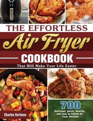 The Effortless Air Fryer Cookbook: 700 Delicious, Quick, Healthy, and Easy to Follow Air Fryer Recipes That Will Make Your Life Easier by Hartman, Charles