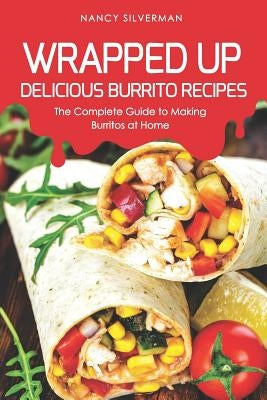 Wrapped Up - Delicious Burrito Recipes: The Complete Guide to Making Burritos at Home by Silverman, Nancy