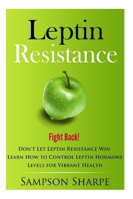Leptin Resistance: Fight Back! Don't Let Leptin Resistance Win - Learn How to Control Leptin Hormones for Vibrant Health by Sharpe, Sampson