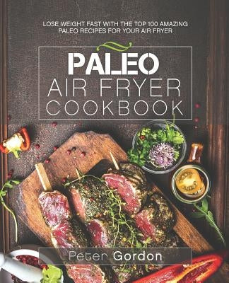 Paleo Air Fryer Cookbook: Lose Weight Fast with the Top 100 Amazing Paleo Recipes for Your Air Fryer by Gordon, Peter