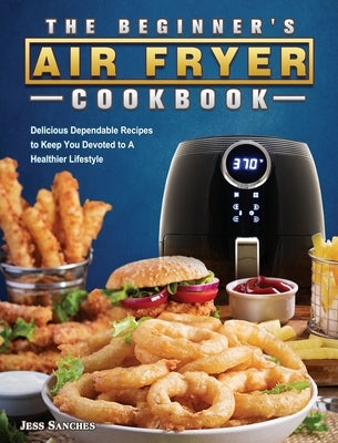 The Beginner's Air Fryer Cookbook: Delicious Dependable Recipes to Keep You Devoted to A Healthier Lifestyle by Sanches, Jess