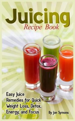 Juicing Recipe Book: Easy Juice Remedies for Quick Weight Loss, Detox, Energy, and Focus by Symons, Jon