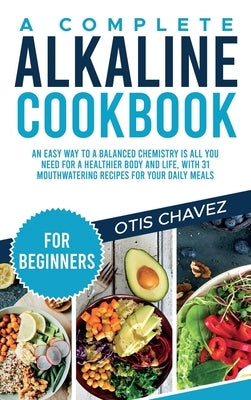 A Complete Alkaline Cookbook for Beginners: An Easy Way to a Balanced Chemistry is All You Need for a Healthier Body and Life, with 31 Mouthwatering R by Chavez, Otis