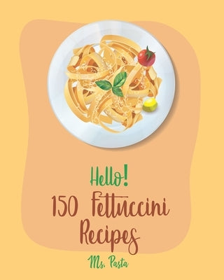 Hello! 150 Fettuccini Recipes: Best Fettuccini Cookbook Ever For Beginners [Cajun Shrimp Cookbook; Baked Pasta Cookbook; Chicken Breast Recipe; Seafo by Pasta