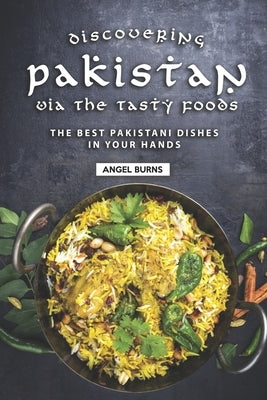 Discovering Pakistan Via the Tasty Foods: The Best Pakistani Dishes in Your Hands by Burns, Angel