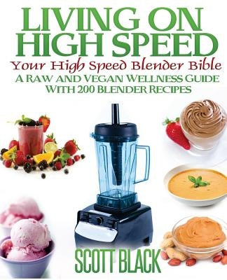 Living On High Speed: Your High Speed Blender Bible A Raw And Vegan Wellness Guide With 200 Blender Recipes by Black, Scott