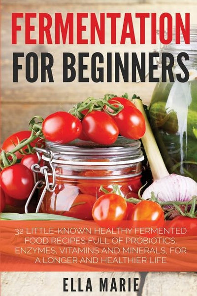 Fermentation For Beginners: 32 Little-Known Healthy Fermented Food Recipes Full of Probiotics, Enzymes, Vitamins and Minerals, for a Longer and He by Marie, Ella