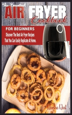 The Essential Air Fryer Cookbook for Beginners: Discover The Best Air Fryer Recipes That You Can Easily Replicate At Home. by West, Martha