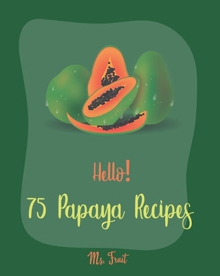 Hello! 75 Papaya Recipes: Best Papaya Cookbook Ever For Beginners [Book 1] by Fruit