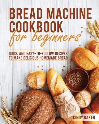 Bread Machine Cookbook for Beginners: Quick and Easy-To-Follow Recipes to Make Delicious Homemade Bread by Baker, Cindy
