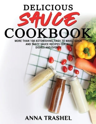 Delicious Sauces Cookbook: More Than 100 Astonishing, Easy To Make, Quick And Tasty Sauce Recipes For All Dishes And Events by Trashel, Anna