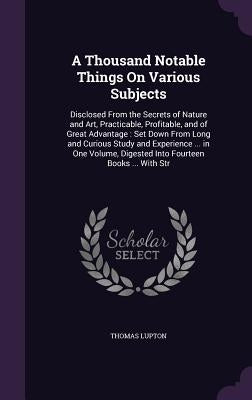 A Thousand Notable Things On Various Subjects: Disclosed From the Secrets of Nature and Art, Practicable, Profitable, and of Great Advantage: Set Down by Lupton, Thomas