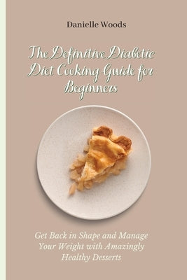 The Definitive Diabetic Diet Cooking Guide for Beginners: Get Back in Shape and Manage Your Weight with Amazingly Healthy Desserts by Woods, Danielle