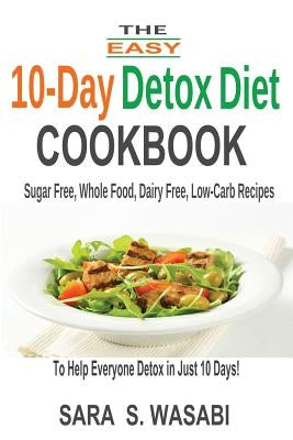 The Easy 10-Day Detox Diet Cookbook: Sugar Free, Whole Food, Dairy Free, Low-Carb Recipes To Help Everyone Detox In Just 10 Days by Wasabi, Sara S.