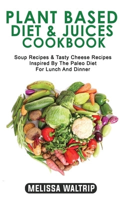 Plant Based Diet & Juices Cookbook: Soup Recipes & Tasty Cheese Recipes Inspired By The Paleo Diet For Lunch And Dinner by Waltrip, Melissa