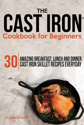 The Cast Iron Cookbook For Beginners: 30 Amazing Breakfast, Lunch and Dinner Cast Iron Skillet Recipes Everyday by Scott, Elizabeth