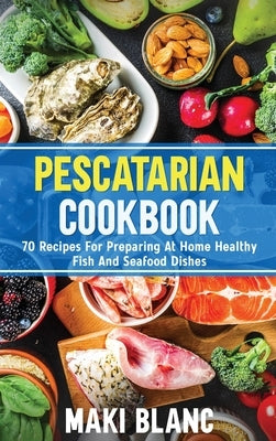 Pescatarian Cookbook: 70 Recipes For Preparing At Home Healthy Fish And Seafood Dishes by Blanc, Maki