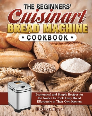 The Beginners' Cuisinart Bread Machine Cookbook: Economical and Simple Recipes for the Novice to Cook Tasty Bread Effortlessly in Their Own Kitchen by Hiatt, Francis