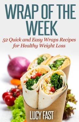 Wrap of The Week: 52 Quick and Easy Wraps Recipes for Healthy Weight Loss by Fast, Lucy