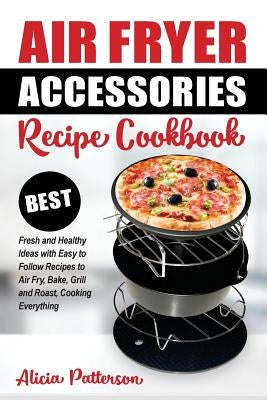 Air Fryer Accessories Recipe Cookbook: Best Fresh and Healthy Ideas with Easy to Follow Recipes to Air Fry, Bake, Grill and Roast, Cooking Everything by Patterson, Alicia