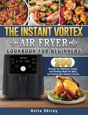 The Instant Vortex Air Fryer Cookbook For Beginners: 200 Recipes for Delicious, Crispy and Healthy Meals for Busy and Novice that Anyone Can Do by Shirey, Delia