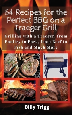 64 Recipes for the Perfect BBQ on a Traeger Grill: Grilling with a Traeger, from Poultry to Pork, from Beef to Fish and Much More by Trigg, Billy