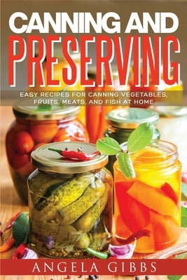 Canning and Preserving: Easy Recipes for Canning Vegetables, Fruits, Meats, and Fish at Home by Gibbs, Angela