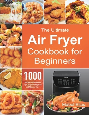 The Ultimate Air Fryer Cookbook for Beginners: 1000 Effortless & Affordable Air Fryer Recipes for Beginners and Advanced Users by Elias, Mabel