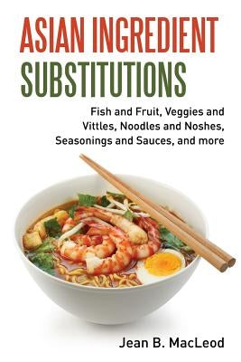 Asian Ingredient Substitutions: Fish and Fruit, Veggies and Vittles, Noodles and Noshes, Seasonings and Sauces, and More by MacLeod, Jean B.