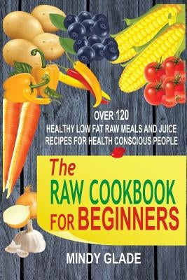 The Raw Cookbook For Beginners: Over 120 Healthy Low Fat Raw Meals And Juice Recipes For Health Conscious People by Glade, Mindy