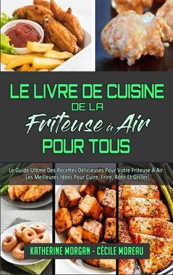 Le Livre De Cuisine De La Friteuse À Air Pour Tous: Le Guide Ultime Des Recettes Délicieuses Pour Votre Friteuse À Air: Les Meilleures Idées Pour Cuir by Morgan, Katherine