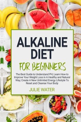 Alkaline Diet For Beginners: The Best Guide to Understand PH;Learn How To Improve Your Weight Loss In A Healthy Natural Way;To Create A New Unlimit by Water, Julie