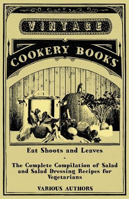 Eat Shoots and Leaves - The Complete Compilation of Salad and Salad Dressing Recipes for Vegetarians by Various