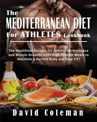 The Mediterranean Diet for Athletes Cookbook: The Healthiest Recipes for Athletic Performance and Muscle Growth! 120+ High-Protein Meals to Maintain a by Coleman, David