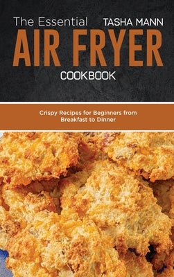 The Essential Air Fryer Cookbook: Crispy Recipes for Beginners from Breakfast to Dinner by Mann, Tasha