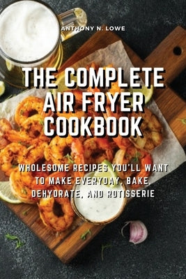 The Complete Air Fryer Cookbook: Wholesome Recipes You'll Want to Make Everyday, Bake, Dehydrate, and Rotisserie by Anthony N Lowe