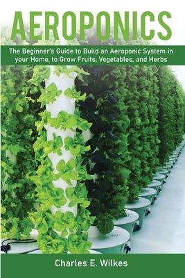 Aeroponics: The Beginner's Guide to Build an Aeroponic System in your Home, to Grow Fruits, Vegetables, and Herbs by Wilkes, Charles E.