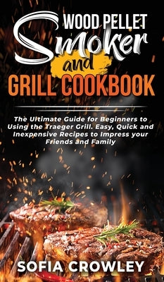 Wood Pellet Smoker and Grill Cookbook: The Ultimate Guide for Beginners to Using the Traeger Grill. Easy, Quick and Inexpensive Recipes to Impress you by Crowley, Sofia