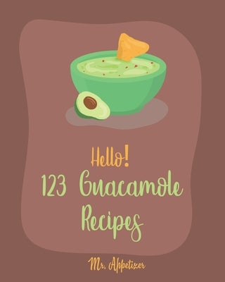 Hello! 123 Guacamole Recipes: Best Guacamole Cookbook Ever For Beginners [Guacamole Recipe Book, Mexican Appetizer Cookbook, Taco Dip Recipe, Finger by Appetizer