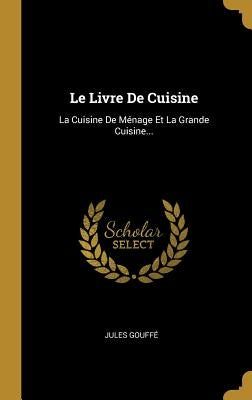 Le Livre de Cuisine: La Cuisine de Ménage Et La Grande Cuisine... by Gouffe, Jules