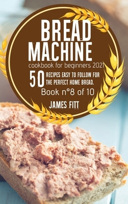 Bread Machine Cookbook for Beginners 2021: 50 RECIPES EASY TO FOLLOW FOR THE PERFECT HOME BREAD. Book n°8 of 10 by Fitt, James