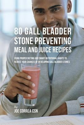 80 Gallbladder Stone Preventing Meal and Juice Recipes: Using Proper Dieting and Smart Nutritional Habits to Reduce Your Chances of Developing Gall Bl by Correa, Joe